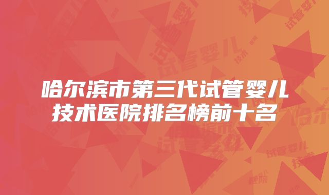 哈尔滨市第三代试管婴儿技术医院排名榜前十名