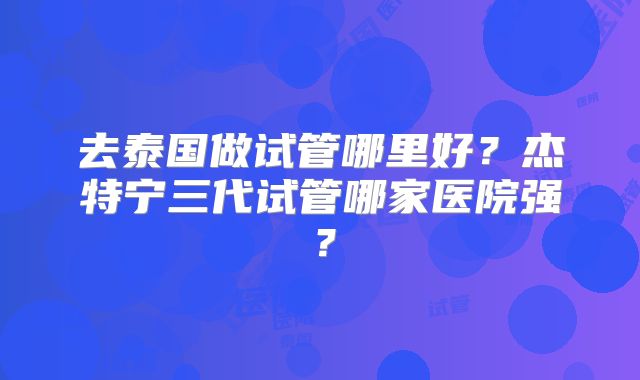 去泰国做试管哪里好？杰特宁三代试管哪家医院强？