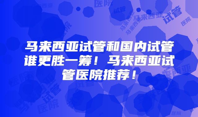 马来西亚试管和国内试管谁更胜一筹!马来西亚试管医院推荐!