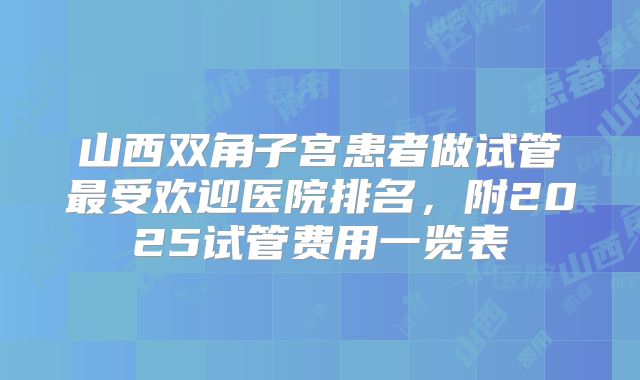 山西双角子宫患者做试管最受欢迎医院排名,附2025试管费用一览表