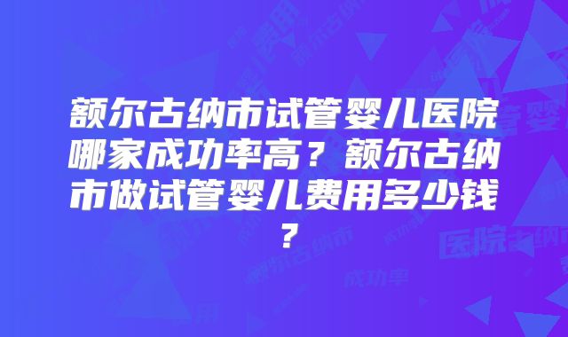 额尔古纳市试管婴儿医院哪家成功率高?额尔古纳市做试管婴儿费用多少钱?