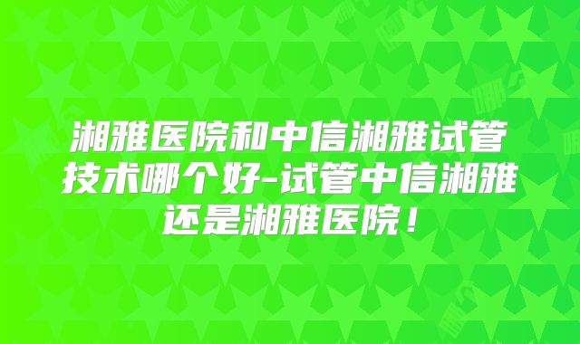 湘雅医院和中信湘雅试管技术哪个好-试管中信湘雅还是湘雅医院!