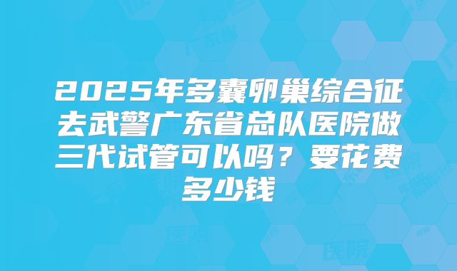 2025年多囊卵巢综合征去武警广东省总队医院做三代试管可以吗？要花费多少钱