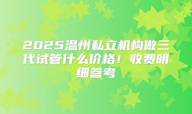 2025温州私立机构做三代试管什么价格！收费明细参考