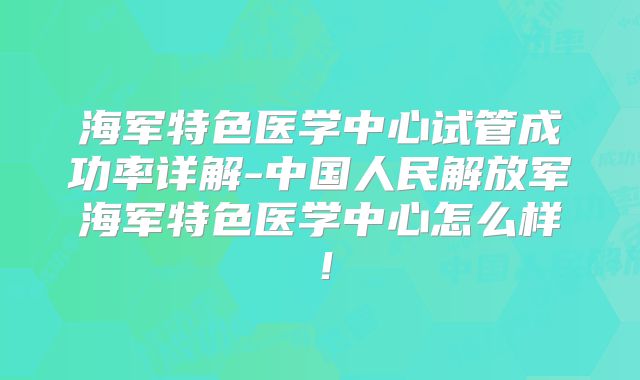 海军特色医学中心试管成功率详解-中国人民解放军海军特色医学中心怎么样！