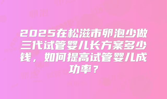 2025在松滋市卵泡少做三代试管婴儿长方案多少钱，如何提高试管婴儿成功率？