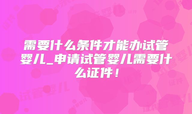 需要什么条件才能办试管婴儿_申请试管婴儿需要什么证件!
