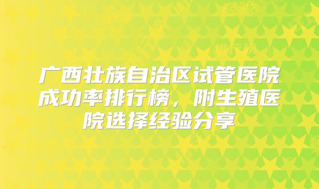 广西壮族自治区试管医院成功率排行榜，附生殖医院选择经验分享