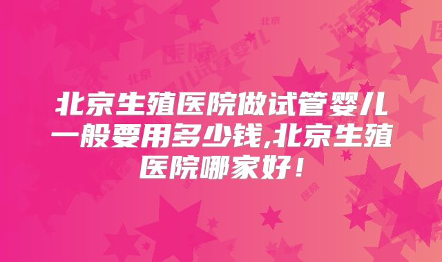 北京生殖医院做试管婴儿一般要用多少钱,北京生殖医院哪家好！