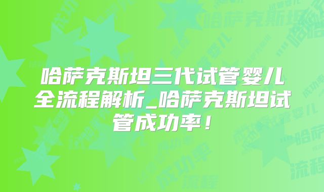 哈萨克斯坦三代试管婴儿全流程解析_哈萨克斯坦试管成功率！