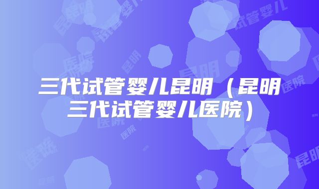 三代试管婴儿昆明（昆明三代试管婴儿医院）