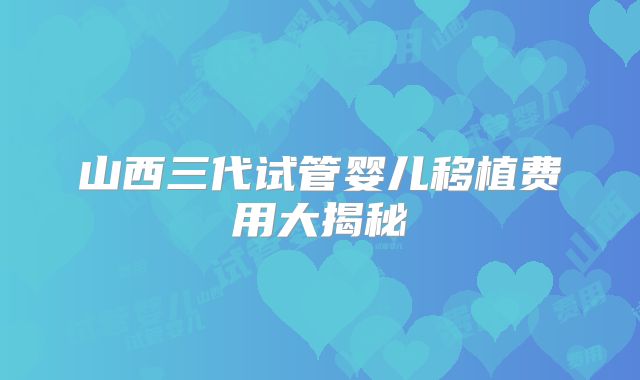 山西三代试管婴儿移植费用大揭秘
