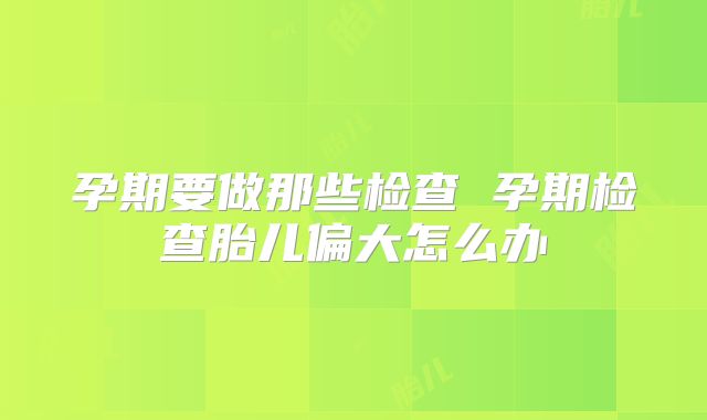 孕期要做那些检查 孕期检查胎儿偏大怎么办