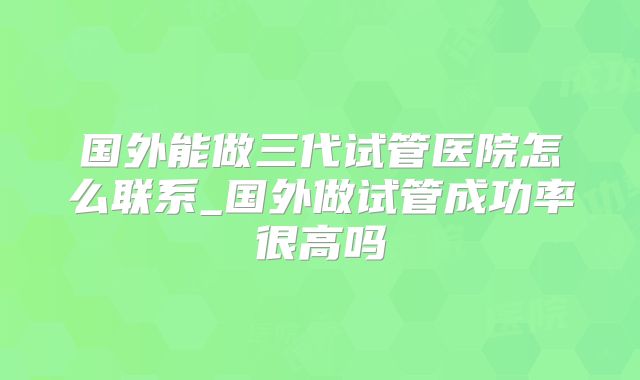 国外能做三代试管医院怎么联系_国外做试管成功率很高吗