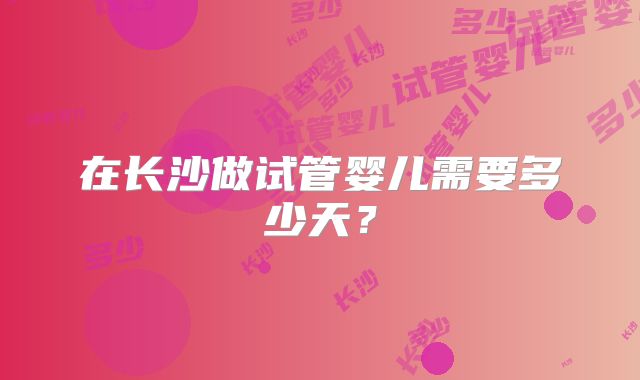 在长沙做试管婴儿需要多少天?