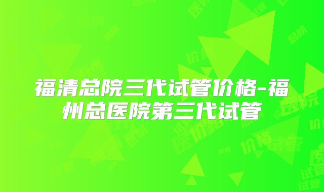 福清总院三代试管价格-福州总医院第三代试管