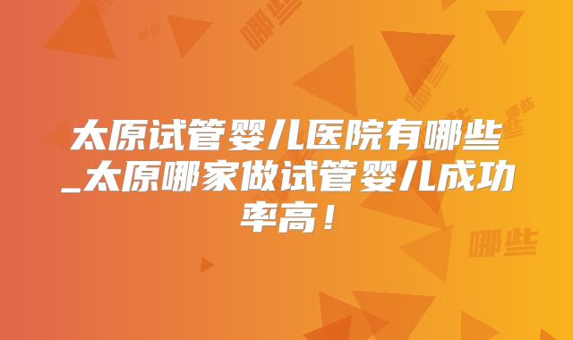 太原试管婴儿医院有哪些_太原哪家做试管婴儿成功率高！