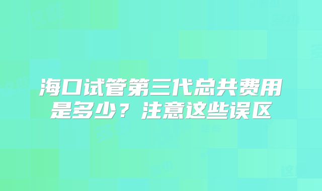 海口试管第三代总共费用是多少?注意这些误区
