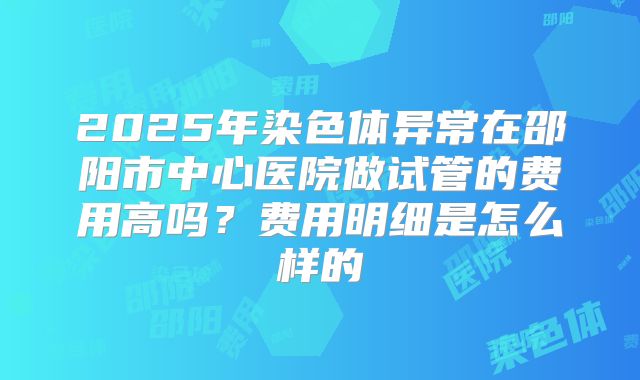 2025年染色体异常在邵阳市中心医院做试管的费用高吗？费用明细是怎么样的