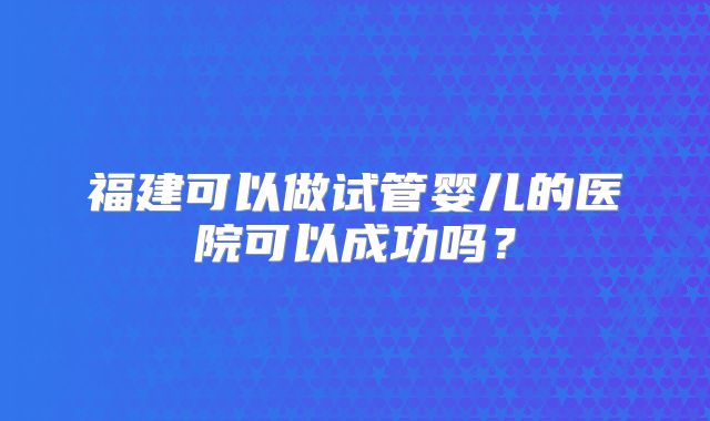 福建可以做试管婴儿的医院可以成功吗?