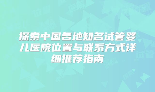探索中国各地知名试管婴儿医院位置与联系方式详细推荐指南