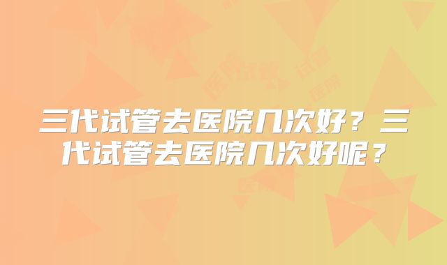 三代试管去医院几次好？三代试管去医院几次好呢？