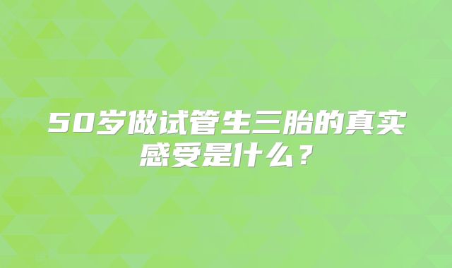 50岁做试管生三胎的真实感受是什么？