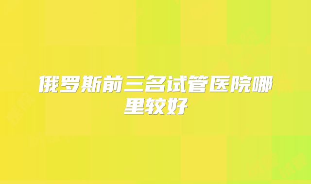 俄罗斯前三名试管医院哪里较好