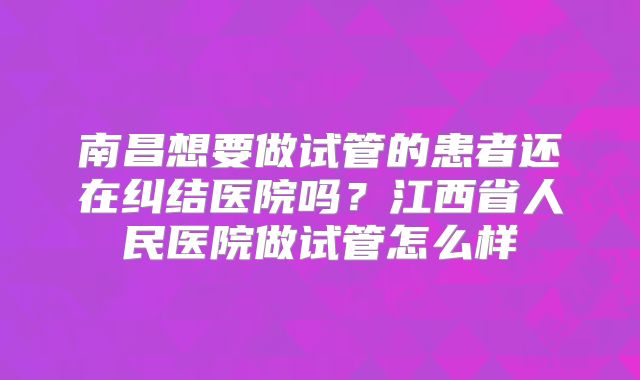 南昌想要做试管的患者还在纠结医院吗？江西省人民医院做试管怎么样