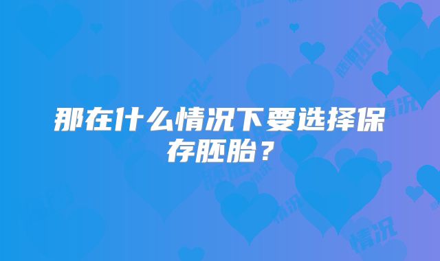 那在什么情况下要选择保存胚胎？