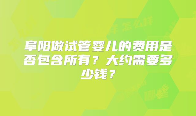 阜阳做试管婴儿的费用是否包含所有？大约需要多少钱？