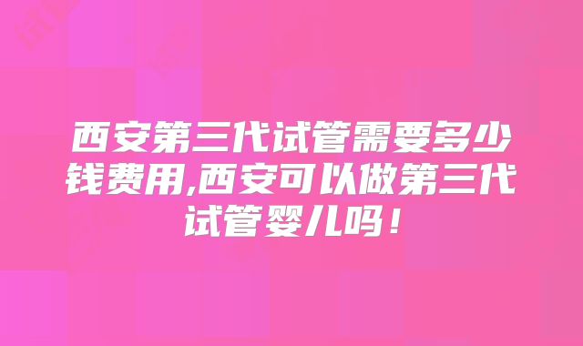 西安第三代试管需要多少钱费用,西安可以做第三代试管婴儿吗！
