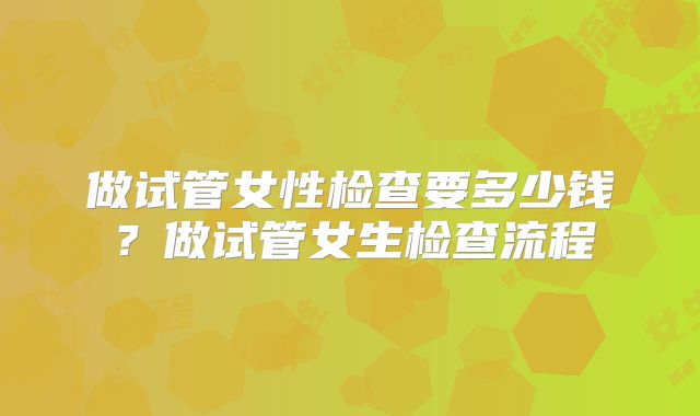 做试管女性检查要多少钱？做试管女生检查流程