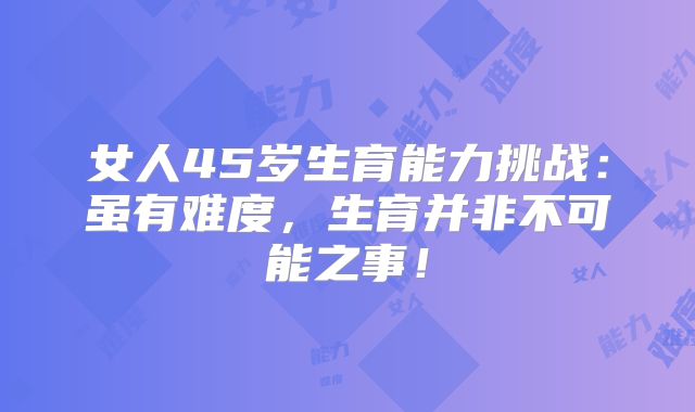 女人45岁生育能力挑战：虽有难度，生育并非不可能之事！