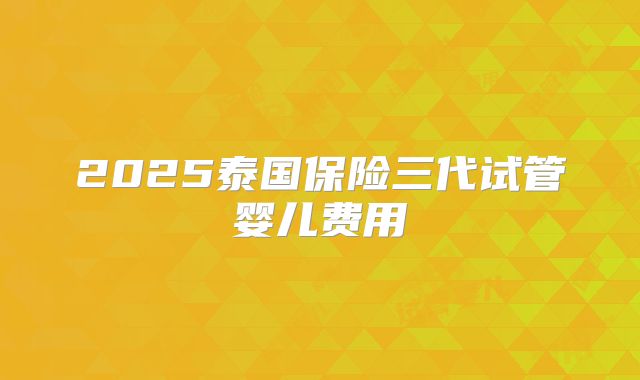 2025泰国保险三代试管婴儿费用
