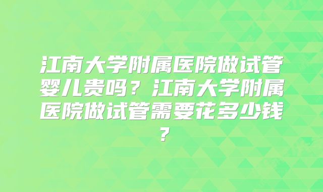 江南大学附属医院做试管婴儿贵吗？江南大学附属医院做试管需要花多少钱？