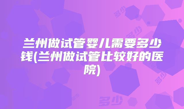 兰州做试管婴儿需要多少钱(兰州做试管比较好的医院)