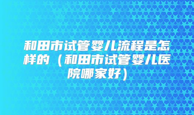 和田市试管婴儿流程是怎样的（和田市试管婴儿医院哪家好）