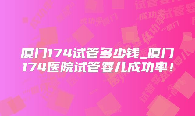 厦门174试管多少钱_厦门174医院试管婴儿成功率！