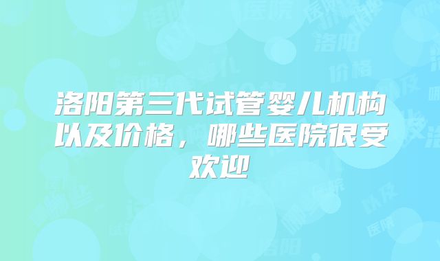 洛阳第三代试管婴儿机构以及价格，哪些医院很受欢迎