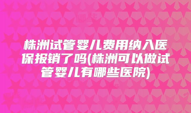 株洲试管婴儿费用纳入医保报销了吗(株洲可以做试管婴儿有哪些医院)