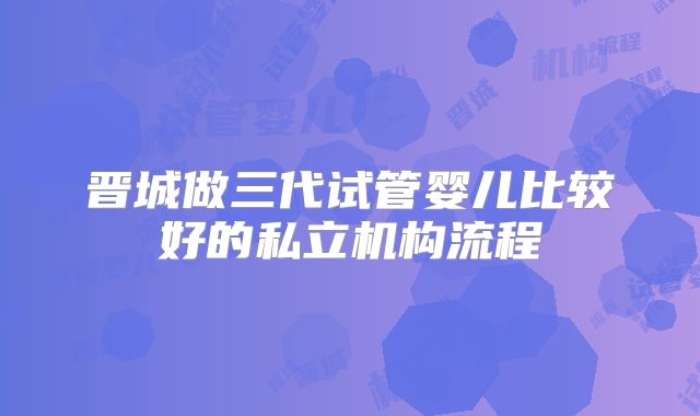 晋城做三代试管婴儿比较好的私立机构流程