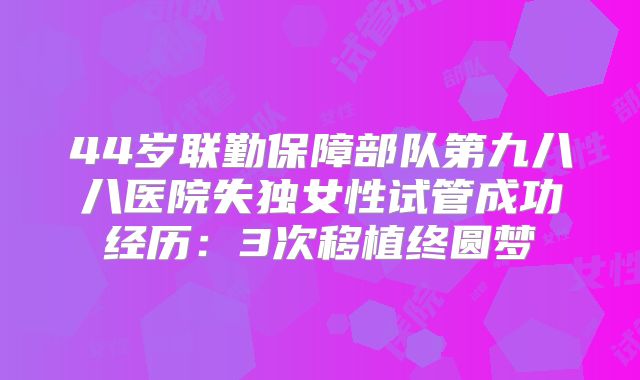 44岁联勤保障部队第九八八医院失独女性试管成功经历：3次移植终圆梦