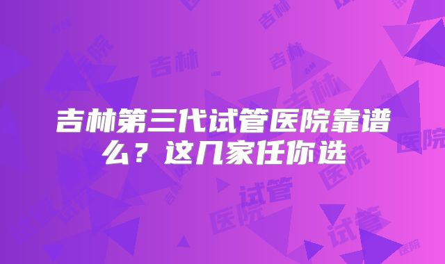 吉林第三代试管医院靠谱么？这几家任你选