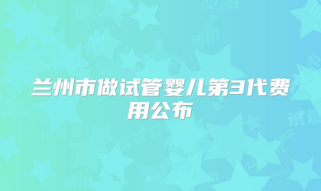 兰州市做试管婴儿第3代费用公布