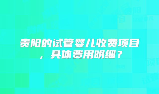 贵阳的试管婴儿收费项目，具体费用明细？