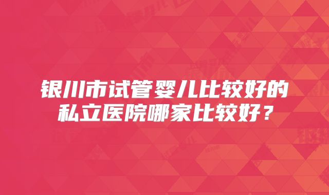 银川市试管婴儿比较好的私立医院哪家比较好？
