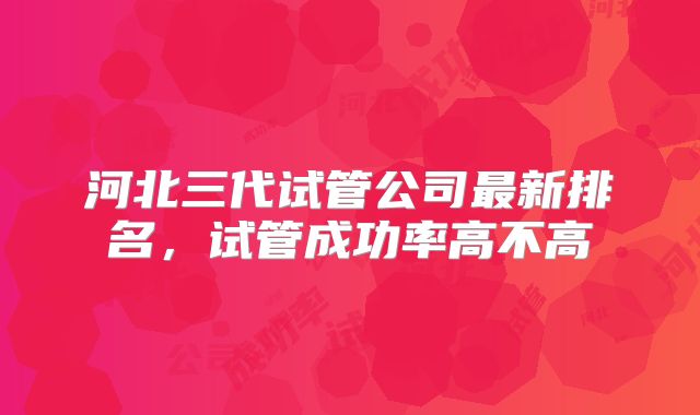 河北三代试管公司最新排名，试管成功率高不高