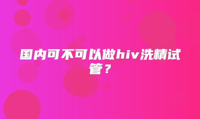 国内可不可以做hiv洗精试管？