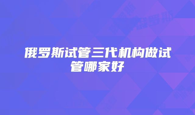 俄罗斯试管三代机构做试管哪家好